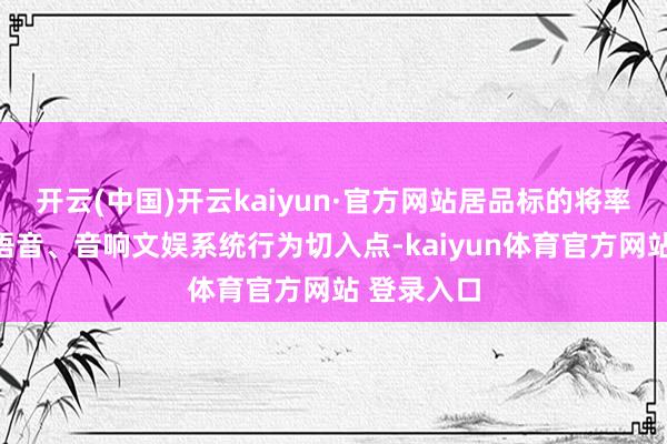 开云(中国)开云kaiyun·官方网站居品标的将率先将车载语音、音响文娱系统行为切入点-kaiyun体育官方网站 登录入口