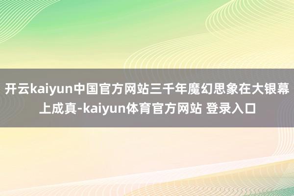 开云kaiyun中国官方网站三千年魔幻思象在大银幕上成真-kaiyun体育官方网站 登录入口