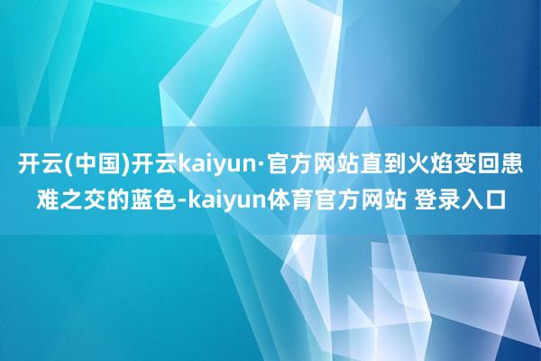 开云(中国)开云kaiyun·官方网站直到火焰变回患难之交的蓝色-kaiyun体育官方网站 登录入口