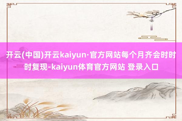 开云(中国)开云kaiyun·官方网站每个月齐会时时时复现-kaiyun体育官方网站 登录入口