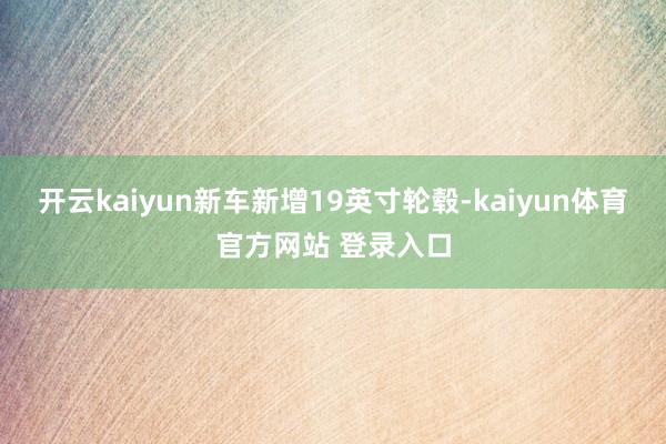 开云kaiyun新车新增19英寸轮毂-kaiyun体育官方网站 登录入口