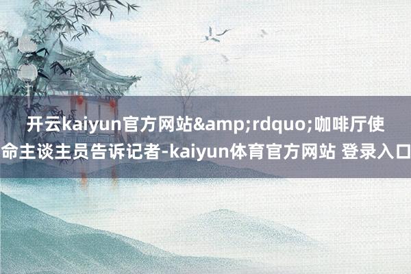 开云kaiyun官方网站&rdquo;咖啡厅使命主谈主员告诉记者-kaiyun体育官方网站 登录入口
