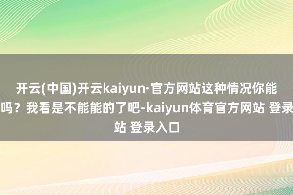 开云(中国)开云kaiyun·官方网站这种情况你能和好吗？我看是不能能的了吧-kaiyun体育官方网站 登录入口