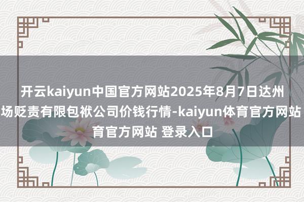 开云kaiyun中国官方网站2025年8月7日达州市修起商场贬责有限包袱公司价钱行情-kaiyun体育官方网站 登录入口