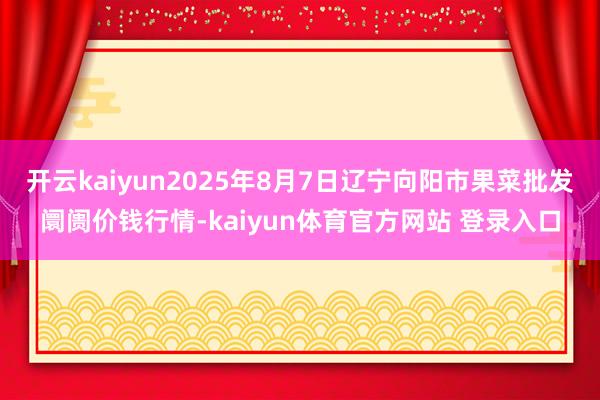 开云kaiyun2025年8月7日辽宁向阳市果菜批发阛阓价钱行情-kaiyun体育官方网站 登录入口