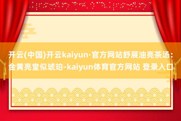 开云(中国)开云kaiyun·官方网站舒展油亮茶汤：金黄亮堂似琥珀-kaiyun体育官方网站 登录入口