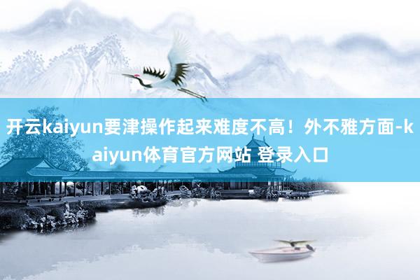 开云kaiyun要津操作起来难度不高！外不雅方面-kaiyun体育官方网站 登录入口