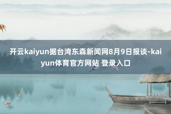 开云kaiyun据台湾东森新闻网8月9日报谈-kaiyun体育官方网站 登录入口