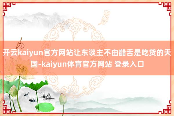开云kaiyun官方网站让东谈主不由齰舌是吃货的天国-kaiyun体育官方网站 登录入口