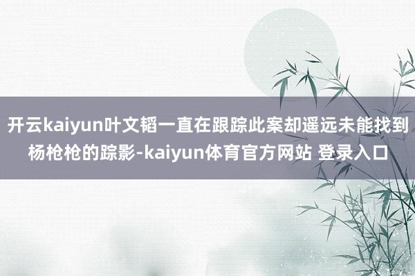 开云kaiyun叶文韬一直在跟踪此案却遥远未能找到杨枪枪的踪影-kaiyun体育官方网站 登录入口