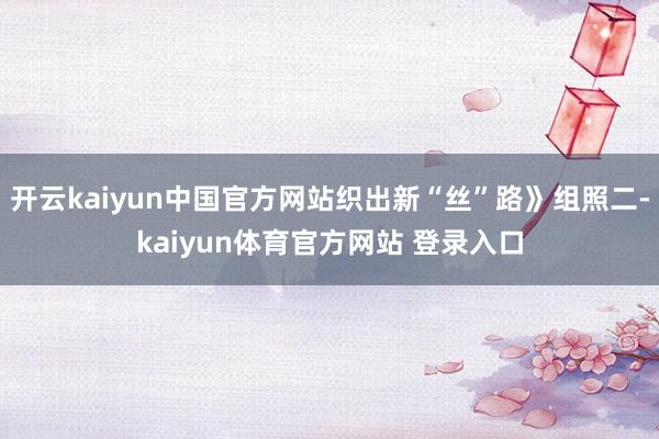 开云kaiyun中国官方网站织出新“丝”路》组照二-kaiyun体育官方网站 登录入口