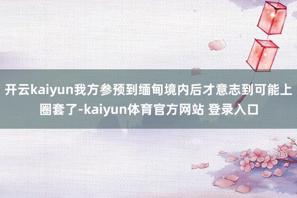 开云kaiyun我方参预到缅甸境内后才意志到可能上圈套了-kaiyun体育官方网站 登录入口