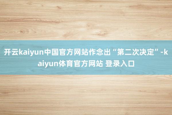 开云kaiyun中国官方网站作念出“第二次决定”-kaiyun体育官方网站 登录入口