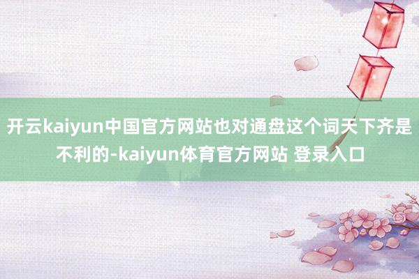 开云kaiyun中国官方网站也对通盘这个词天下齐是不利的-kaiyun体育官方网站 登录入口