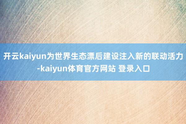 开云kaiyun为世界生态漂后建设注入新的联动活力-kaiyun体育官方网站 登录入口