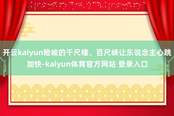 开云kaiyun险峻的千尺幢、百尺峡让东说念主心跳加快-kaiyun体育官方网站 登录入口