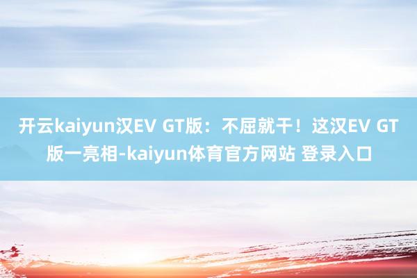 开云kaiyun汉EV GT版：不屈就干！这汉EV GT版一亮相-kaiyun体育官方网站 登录入口
