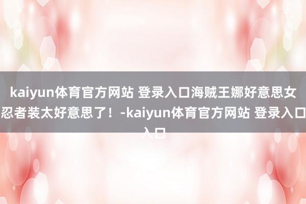 kaiyun体育官方网站 登录入口海贼王娜好意思女忍者装太好意思了！-kaiyun体育官方网站 登录入口