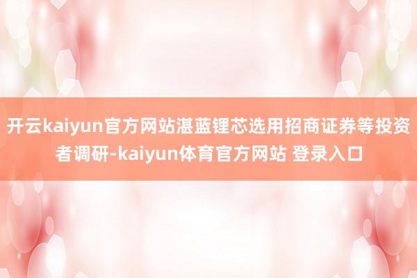 开云kaiyun官方网站湛蓝锂芯选用招商证券等投资者调研-kaiyun体育官方网站 登录入口