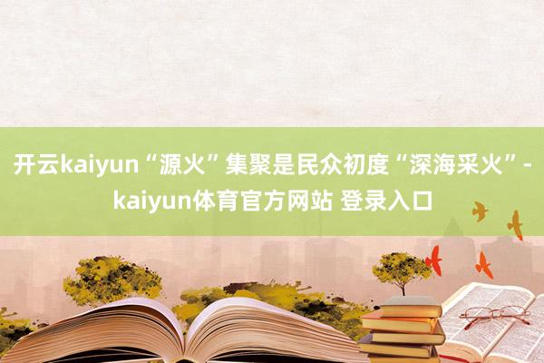 开云kaiyun“源火”集聚是民众初度“深海采火”-kaiyun体育官方网站 登录入口
