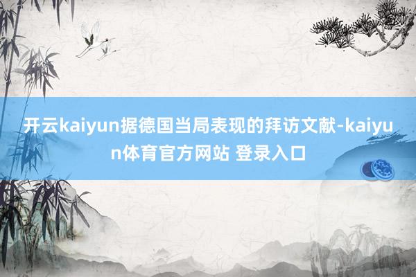 开云kaiyun据德国当局表现的拜访文献-kaiyun体育官方网站 登录入口
