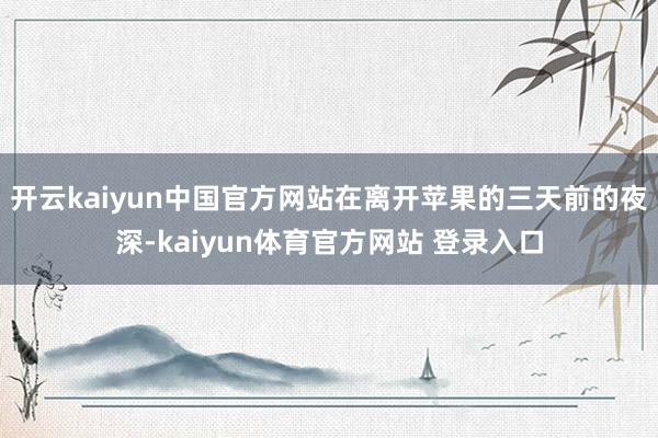 开云kaiyun中国官方网站在离开苹果的三天前的夜深-kaiyun体育官方网站 登录入口