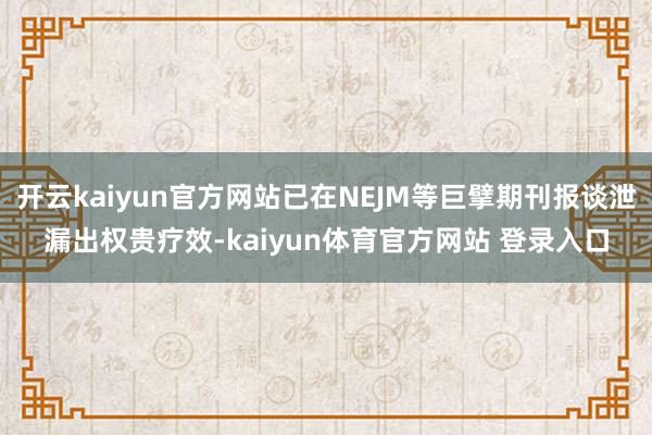 开云kaiyun官方网站已在NEJM等巨擘期刊报谈泄漏出权贵疗效-kaiyun体育官方网站 登录入口