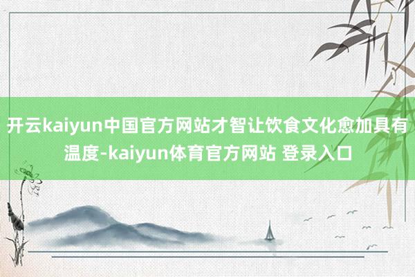 开云kaiyun中国官方网站才智让饮食文化愈加具有温度-kaiyun体育官方网站 登录入口