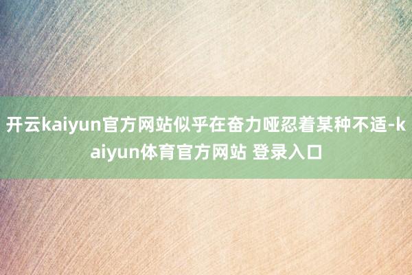 开云kaiyun官方网站似乎在奋力哑忍着某种不适-kaiyun体育官方网站 登录入口