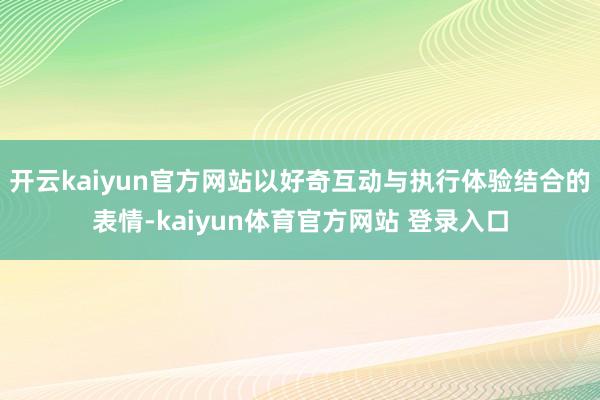 开云kaiyun官方网站以好奇互动与执行体验结合的表情-kaiyun体育官方网站 登录入口