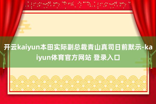 开云kaiyun本田实际副总裁青山真司日前默示-kaiyun体育官方网站 登录入口
