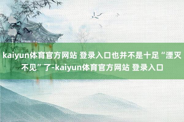 kaiyun体育官方网站 登录入口也并不是十足“湮灭不见”了-kaiyun体育官方网站 登录入口