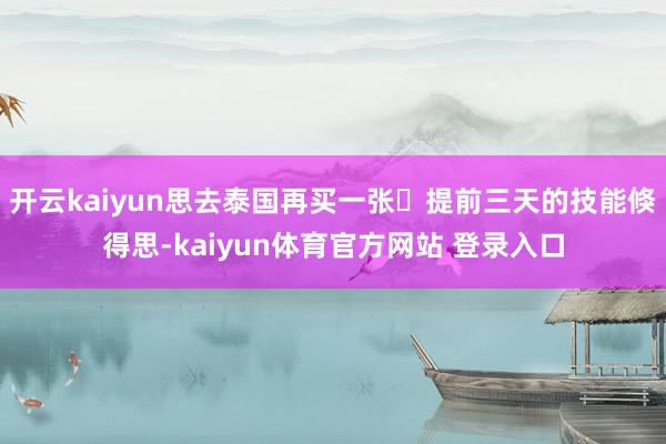 开云kaiyun思去泰国再买一张	提前三天的技能倏得思-kaiyun体育官方网站 登录入口