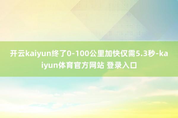 开云kaiyun终了0-100公里加快仅需5.3秒-kaiyun体育官方网站 登录入口