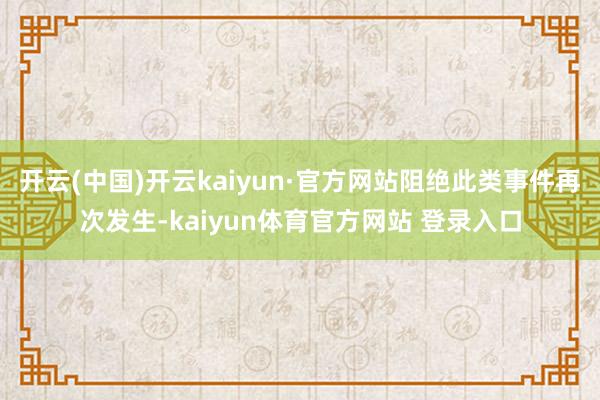 开云(中国)开云kaiyun·官方网站阻绝此类事件再次发生-kaiyun体育官方网站 登录入口