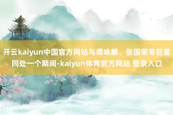 开云kaiyun中国官方网站与谭咏麟、张国荣等巨星同处一个期间-kaiyun体育官方网站 登录入口