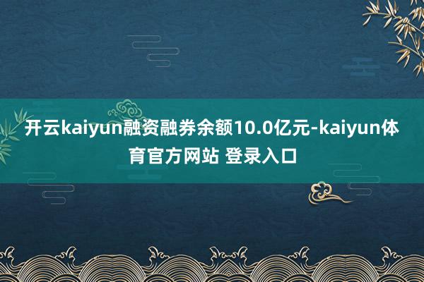 开云kaiyun融资融券余额10.0亿元-kaiyun体育官方网站 登录入口