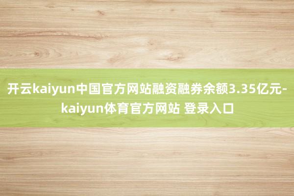 开云kaiyun中国官方网站融资融券余额3.35亿元-kaiyun体育官方网站 登录入口