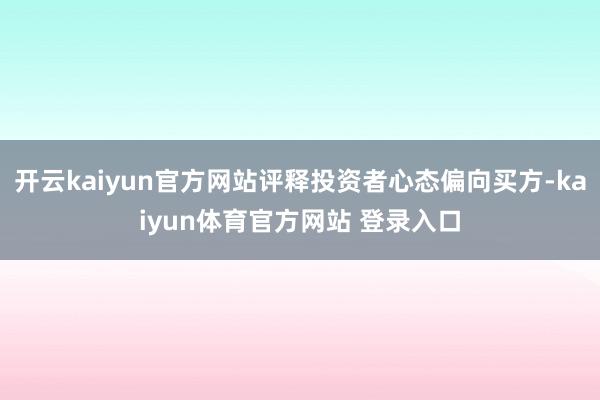 开云kaiyun官方网站评释投资者心态偏向买方-kaiyun体育官方网站 登录入口