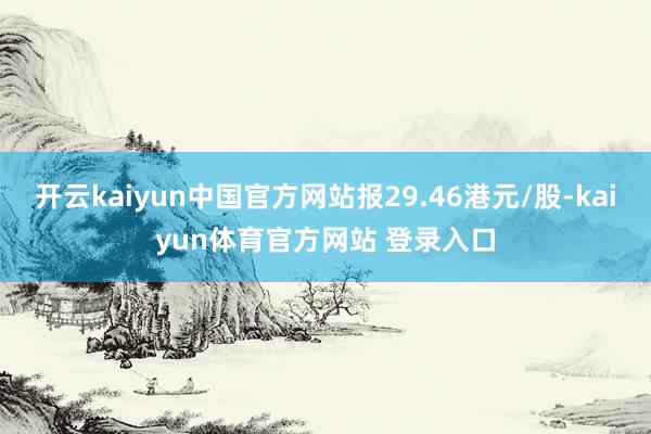 开云kaiyun中国官方网站报29.46港元/股-kaiyun体育官方网站 登录入口