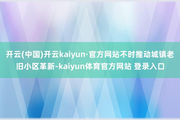 开云(中国)开云kaiyun·官方网站不时推动城镇老旧小区革新-kaiyun体育官方网站 登录入口
