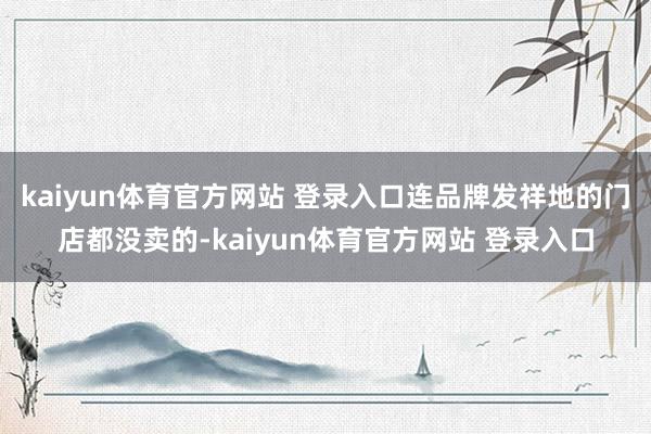 kaiyun体育官方网站 登录入口连品牌发祥地的门店都没卖的-kaiyun体育官方网站 登录入口
