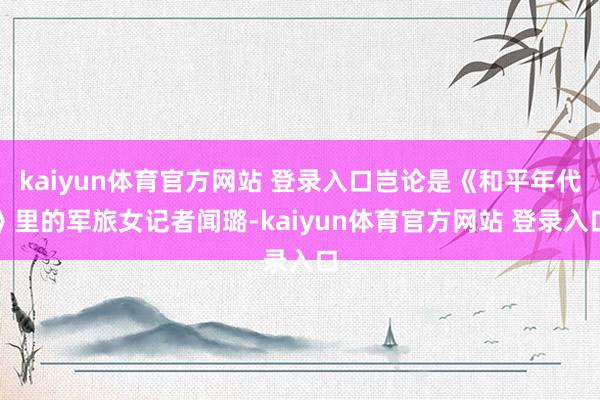 kaiyun体育官方网站 登录入口岂论是《和平年代》里的军旅女记者闻璐-kaiyun体育官方网站 登录入口