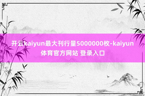 开云kaiyun最大刊行量5000000枚-kaiyun体育官方网站 登录入口