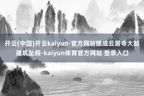 开云(中国)开云kaiyun·官方网站酿成云居寺大部建筑坠毁-kaiyun体育官方网站 登录入口