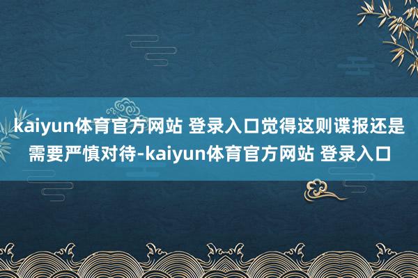 kaiyun体育官方网站 登录入口觉得这则谍报还是需要严慎对待-kaiyun体育官方网站 登录入口