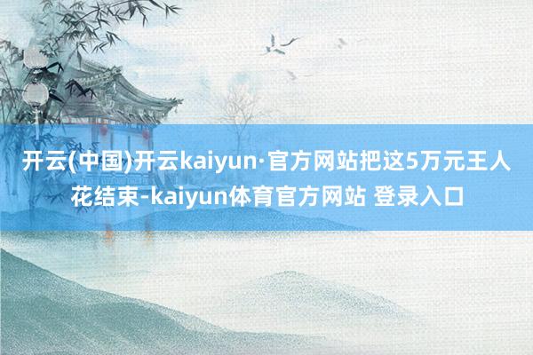 开云(中国)开云kaiyun·官方网站把这5万元王人花结束-kaiyun体育官方网站 登录入口