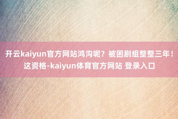 开云kaiyun官方网站鸿沟呢？被困剧组整整三年！这资格-kaiyun体育官方网站 登录入口