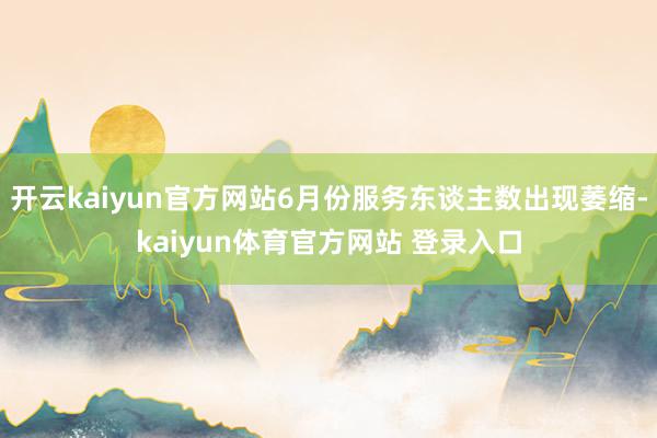 开云kaiyun官方网站6月份服务东谈主数出现萎缩-kaiyun体育官方网站 登录入口