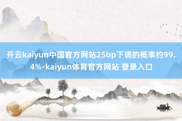 开云kaiyun中国官方网站25bp下调的概率约99.4%-kaiyun体育官方网站 登录入口
